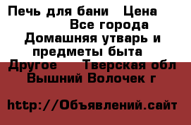 Печь для бани › Цена ­ 15 000 - Все города Домашняя утварь и предметы быта » Другое   . Тверская обл.,Вышний Волочек г.